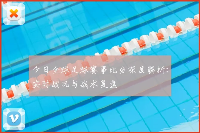 今日全球足球赛事比分深度解析：实时战况与战术复盘