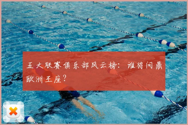 五大联赛俱乐部风云榜:谁将问鼎欧洲王座?
